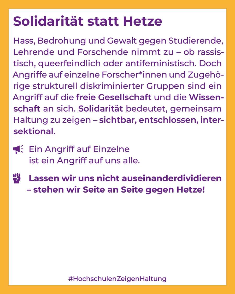 Hass, Bedrohung und Gewalt gegen Studierende, Lehrende und Forschende nehmen zu – ob rassistisch, queerfeindlich oder antifeministisch. Doch Angriffe auf einzelne Forschende und Zugehörige strukturell diskriminierter Gruppen sind Angriffe auf die freie Gesellschaft und die Wissenschaft an sich. Solidarität bedeutet, gemeinsam Haltung zu zeigen – sichtbar, entschlossen, intersektional.  Ein Angriff auf Einzelne ist ein Angriff auf uns alle. Lassen wir uns nicht auseinanderdividieren - stehen wir Seite an Seite gegen Hetze! 
