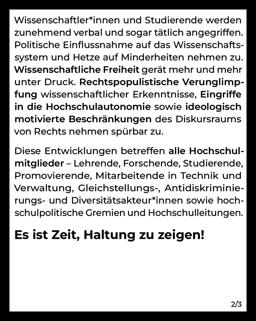 Wissenschaftler*innen und Studierende werden zunehmend verbal und sogar tätlich angegriffen. Politische Einflussnahme auf das Wissenschaftssystem und Hetze auf Minderheiten nehmen zu. Wissenschaftliche Freiheit gerät mehr und mehr unter Druck. Rechtspopulistische Verunglimpfung wissenschaftlicher Erkenntnisse, Eingriffe in die Hochschulautonomie sowie ideologisch motivierte Beschränkungen des Diskursraums von Rechts nehmen spürbar zu.  Diese Entwicklungen betreffen alle Hochschulmitglieder – Lehrende, Forschende, Studierende, Promovierende, Mitarbeitende in Technik und Verwaltung, Gleichstellungs-, Antidiskriminierungs- und Diversitätsakteur*innen sowie hochschulpolitische Gremien und Hochschulleitungen.  Es ist Zeit, Haltung zu zeigen! (2/3)