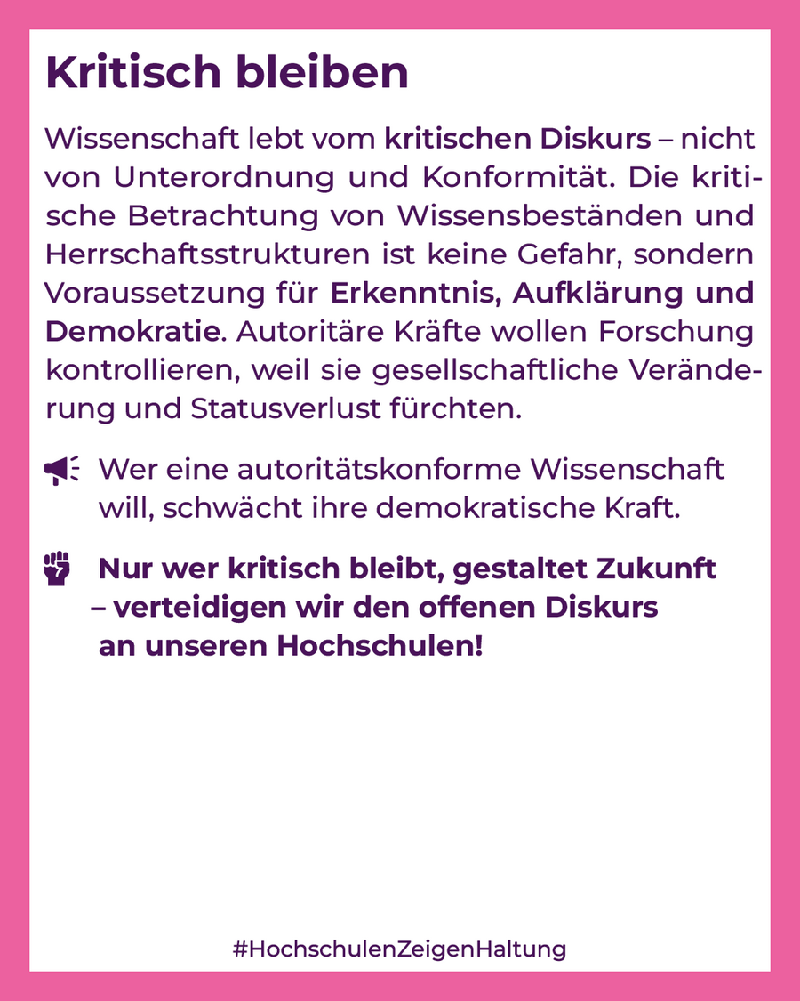 Wissenschaft lebt vom kritischen Diskurs – nicht von Unterordnung und Konformität. Die kritische Betrachtung von Wissensbeständen und Herrschaftsstrukturen ist keine Gefahr, sondern Voraussetzung für Erkenntnis, Aufklärung und Demokratie. Autoritäre Kräfte wollen Forschung kontrollieren, weil sie gesellschaftliche Veränderung und Statusverlust fürchten.Wer eine autoritätskonforme Wissenschaft will, schwächt ihre demokratische Kraft.Nur wer kritisch bleibt, gestaltet Zukunft – verteidigen wir den offenen Diskurs an unseren Hochschulen!