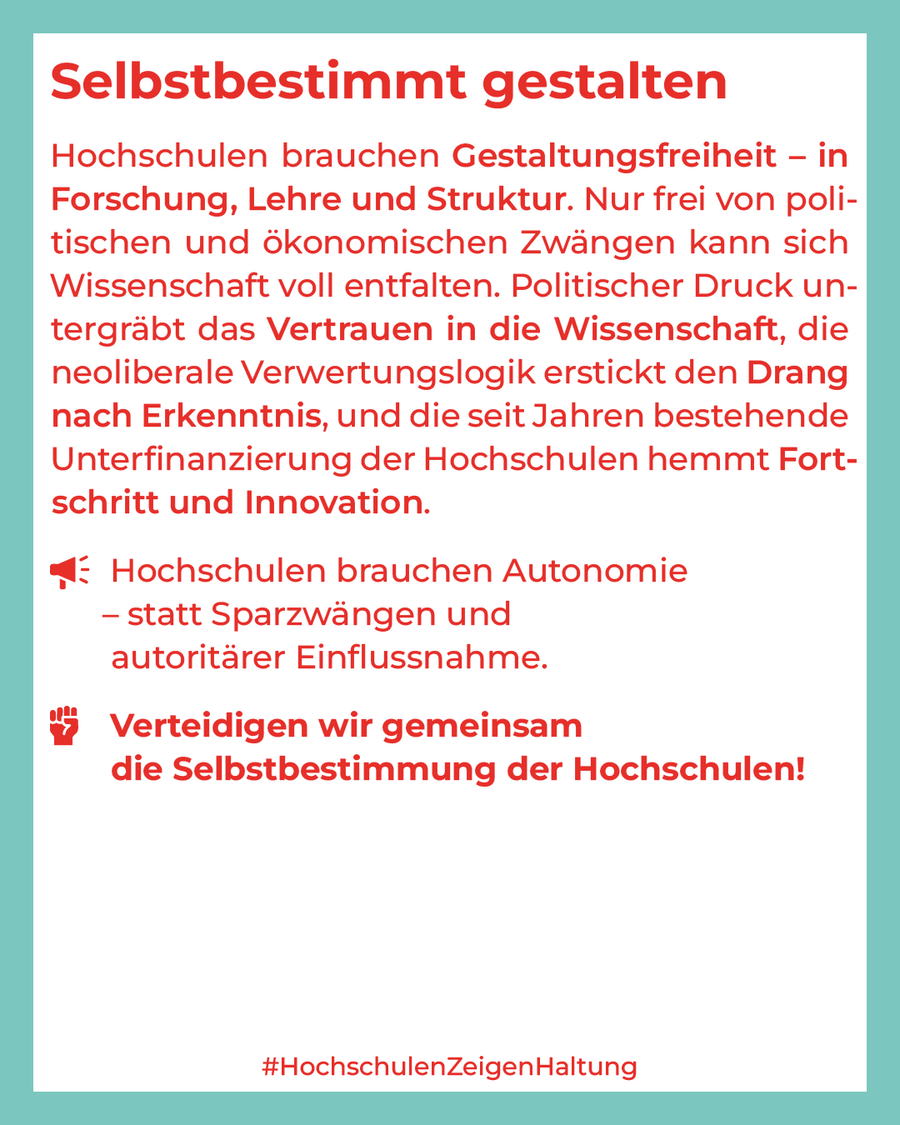 Hochschulen brauchen Gestaltungsfreiheit – in Forschung, Lehre und Struktur. Nur frei von politischen und ökonomischen Zwängen kann sich Wissenschaft voll entfalten. Politischer Druck untergräbt das Vertrauen in die Wissenschaft, die neoliberale Verwertungslogik erstickt den Drang nach Erkenntnis, und die seit Jahren bestehende Unterfinanzierung der Hochschulen hemmt Fortschritt und Innovation. Hochschulen brauchen Autonomie – statt Sparzwängen und autoritärer Einflussnahme. Verteidigen wir gemeinsam die Selbstbestimmung der Hochschulen!