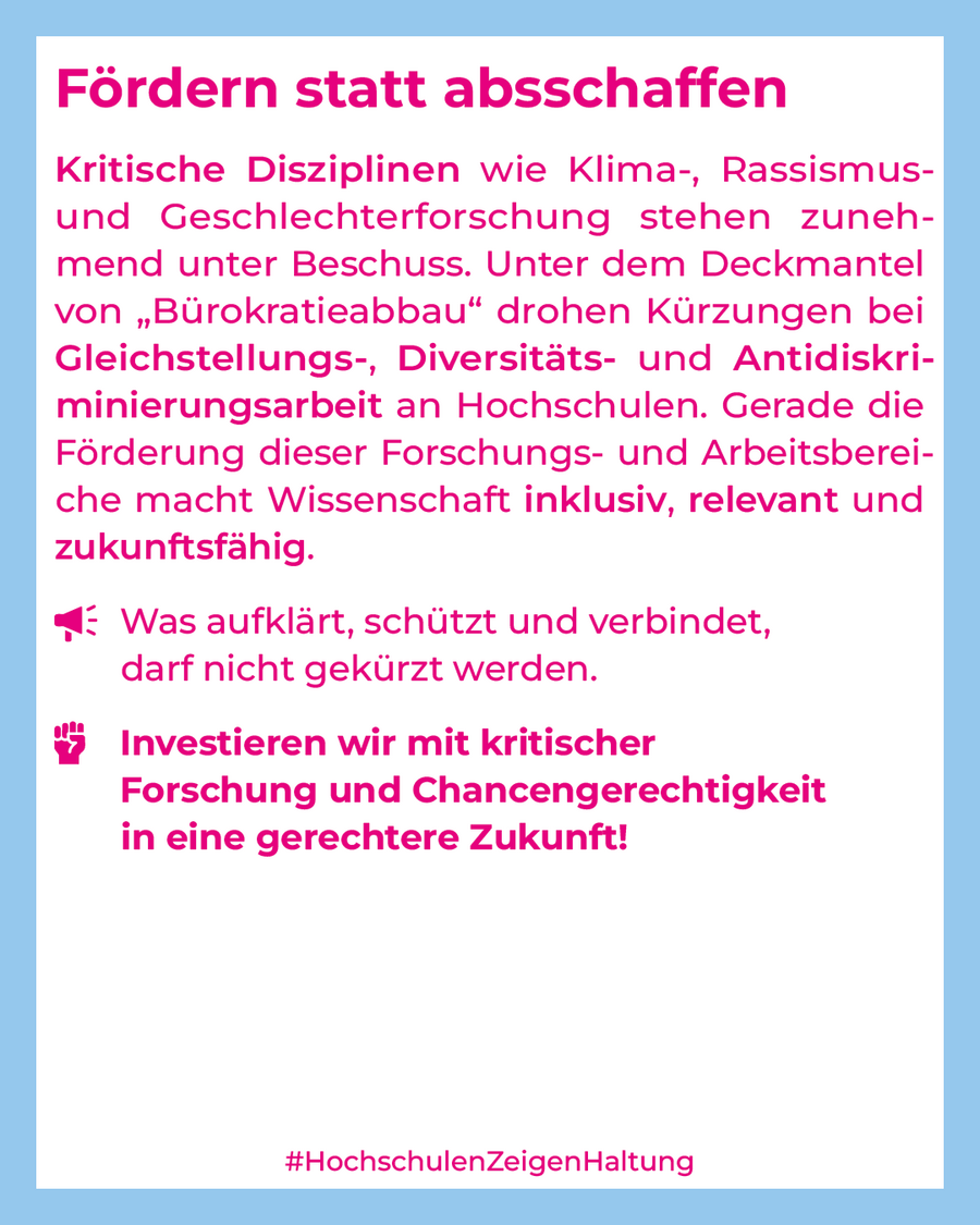 Kritische Disziplinen wie Klima-, Rassismus- und Geschlechterforschung stehen zunehmend unter Beschuss. Unter dem Deckmantel von „Bürokratieabbau“ drohen Kürzungen bei Gleichstellungs-, Diversitäts- und Antidiskriminierungsarbeit an Hochschulen. Gerade die Förderung dieser Forschungs- und Arbeitsbereiche macht Wissenschaft inklusiv, relevant und zukunftsfähig. Was aufklärt, schützt und verbindet, darf nicht gekürzt werden. Investieren wir mit kritischer Forschung und Chancengerechtigkeit in eine gerechtere Zukunft!