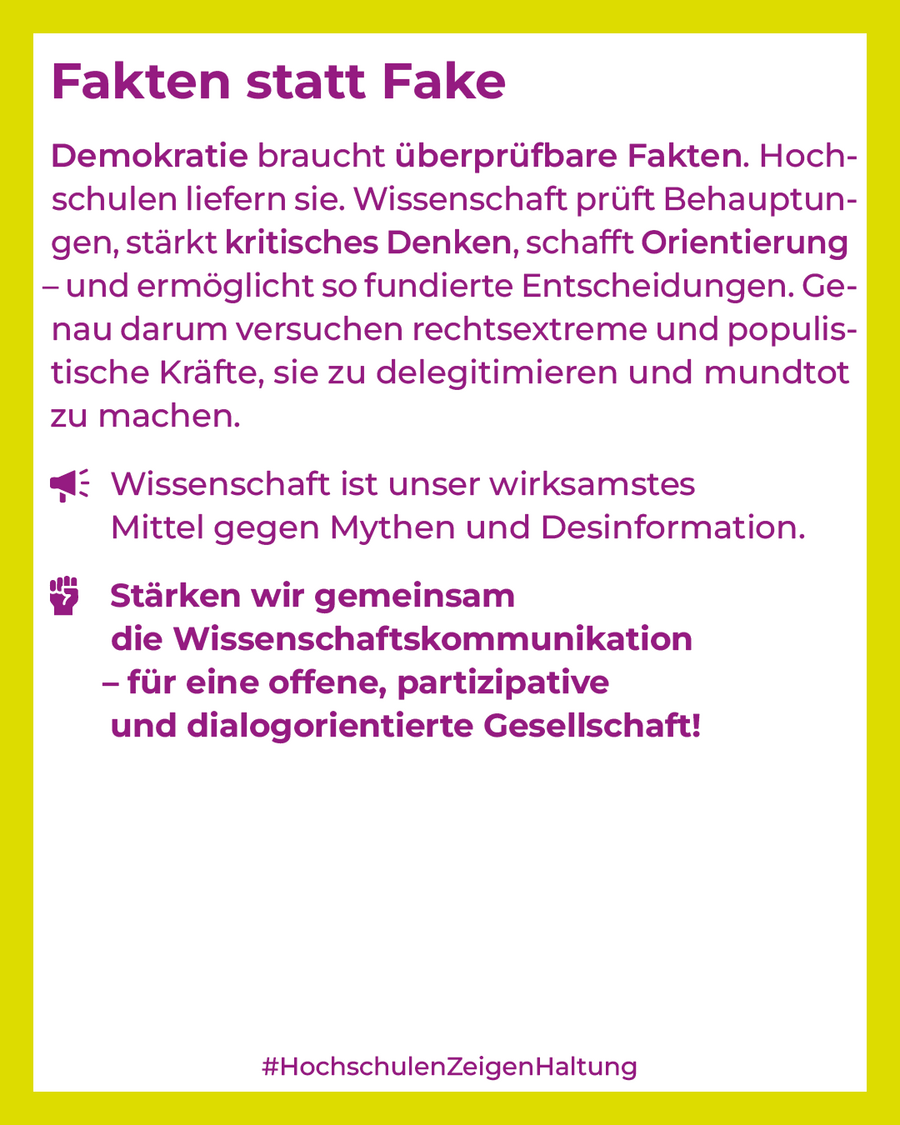 Demokratie braucht überprüfbare Fakten. Hochschulen liefern sie. Wissenschaft prüft Behauptungen, stärkt kritisches Denken, schafft Orientierung – und ermöglicht so fundierte Entscheidungen. Genau darum versuchen rechtsextreme und populistische Kräfte, sie zu delegitimieren und mundtot zu machen. Wissenschaft ist unser wirksamstes Mittel gegen Mythen und Desinformation. Stärken wir gemeinsam die Wissenschaftskommunikation – für eine offene, partizipative und dialogorientierte Gesellschaft!