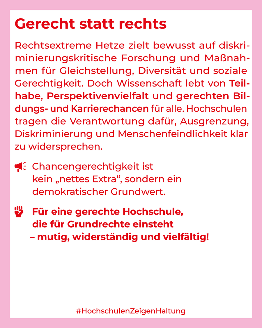Gerecht statt rechts  Rechtsextreme Hetze zielt bewusst auf diskri­minierungskritische Forschung und Maßnah­men für Gleichstellung, Diversität und soziale Gerechtigkeit. Doch Wissenschaft lebt von Teil­habe, Perspektivenvielfalt und gerechten Bil­dungs- und Karrierechancen für alle. Hochschulen tragen die Verantwortung dafür, Ausgrenzung, Diskriminierung und Menschenfeindlichkeit klar zu widersprechen.  Chancengerechtigkeit ist kein "nettes Extra", sondern ein demokratischer Grundwert.  Für eine gerechte Hochschule, die für Grundrechte einsteht - mutig, widerständig und vielfältig!